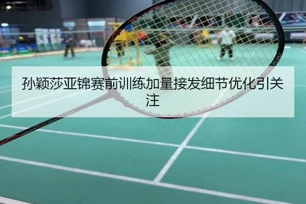 孙颖莎亚锦赛前训练加量接发细节优化引关注