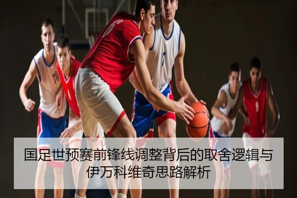 国足世预赛前锋线调整背后的取舍逻辑与伊万科维奇思路解析