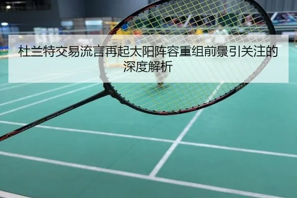 杜兰特交易流言再起太阳阵容重组前景引关注的深度解析